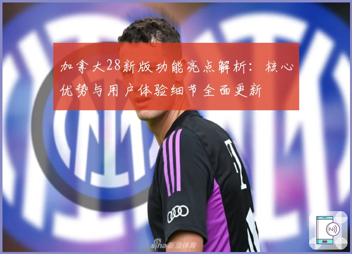 加拿大28新版功能亮点解析：核心优势与用户体验细节全面更新